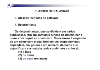 CLASSES DE PALAVRAS

   II. Classes fechadas de palavras

   1. Determinante

    Os determinantes, que se dividem em várias
subclasses, têm em comum a função de determinar o
nome com o qual se combinam. Colocam-se à esquerda
de um nome com o qual formam um grupo nominal;
dependem, em género e em número, do nome que
especificam e a maioria pode combinar-se entre si.
      (1) o livro
      (2) os livros
      (3) os seus romances
 