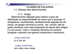 CLASSES DE PALAVRAS
     1.1. Classes dos determinantes

          1.1.1. Artigo
    Determinante utilizado para indicar o grau de
definitude ou especificidade do nome que o precede. É
obrigatório, constituindo, imediatamente seguido de um
nome, um grupo nominal (o curso; um curso); não se
pode combinar com outro elemento da classe dos artigos
(*o um curso; *uma a história); flexiona em número
(singular e plural) e em género (masculino e feminino).

      artigo definido:
      o, a, os, as

       artigo indefinido:
      um, uma, uns, umas
 
