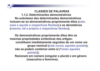 CLASSES DE PALAVRAS
        1.1.2. Determinantes demonstrativos
    Na subclasse dos determinantes demonstrativos
incluem-se os demonstrativos propriamente ditos (este,
esse e aquele e respectivas flexões) e os denotativos
(mesmo, tal e próprio e respectivas flexões).

   Os demonstrativos propriamente ditos têm as
mesmas propriedades sintácticas dos artigos:
    constituem imediatamente seguidos de um nome um
             grupo nominal (este curso; aqueles postais);
   não se podem combinar entre si (*estes aqueles
             postais);
   flexionam em número (singular e plural) e em género
            (masculino e feminino).
 