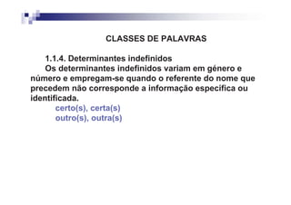 CLASSES DE PALAVRAS

    1.1.4. Determinantes indefinidos
    Os determinantes indefinidos variam em género e
número e empregam-se quando o referente do nome que
precedem não corresponde a informação específica ou
identificada.
       certo(s), certa(s)
       outro(s), outra(s)
 