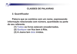 CLASSES DE PALAVRAS

    2. Quantificador

     Palavra que se combina com um nome, expressando
informação relacionada com número, quantidade ou parte
do seu referente.
      (1) Todos os livros estavam encadernados.
      (2) Qualquer cor fica bem à Rita.
      (3) A Joana tem dois irmãos.
 