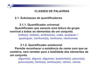 CLASSES DE PALAVRAS

   2.1. Subclasses de quantificadores

      2.1.1. Quantificador universal
   Quantificador que associa uma leitura do grupo
nominal a todos os elementos de um conjunto.
     todo(s), toda(s), ambos(as), cada, qualquer /
     quaisquer, nenhum(a), nenhuns, nenhumas

       2.1.2. Quantificador existencial
   Permite reconhecer a existência do nome com que se
combina, sem remeter para a totalidade dos elementos de
um conjunto.
     algum(a), alguns, algumas, bastante(s), pouco(a),
     poucos(as), tanto(a), tantos(as), vários, várias
 