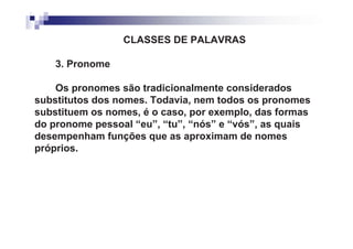 CLASSES DE PALAVRAS

    3. Pronome

    Os pronomes são tradicionalmente considerados
substitutos dos nomes. Todavia, nem todos os pronomes
substituem os nomes, é o caso, por exemplo, das formas
do pronome pessoal “eu”, “tu”, “nós” e “vós”, as quais
desempenham funções que as aproximam de nomes
próprios.
 