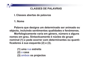 CLASSES DE PALAVRAS

   I. Classes abertas de palavras

   1. Nome

    Palavra que designa um determinado ser animado ou
objecto, incluindo sentimentos qualidades e fenómenos.
    Morfologicamente varia em género, número e alguns
nomes em grau. Sintacticamente é núcleo do grupo
nominal (1) e pode ocorrer com determinantes ou quanti-
ficadores à sua esquerda (2) e (3).

      (1) uma rua estreita
      (2) a casa
      (3) ambos os projectos
 
