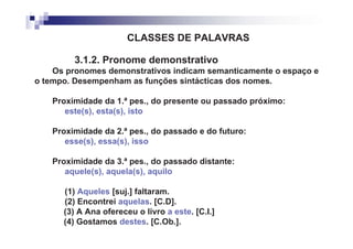 CLASSES DE PALAVRAS

         3.1.2. Pronome demonstrativo
    Os pronomes demonstrativos indicam semanticamente o espaço e
o tempo. Desempenham as funções sintácticas dos nomes.

    Proximidade da 1.ª pes., do presente ou passado próximo:
       este(s), esta(s), isto

    Proximidade da 2.ª pes., do passado e do futuro:
       esse(s), essa(s), isso

    Proximidade da 3.ª pes., do passado distante:
       aquele(s), aquela(s), aquilo

      (1) Aqueles [suj.] faltaram.
      (2) Encontrei aquelas. [C.D].
      (3) A Ana ofereceu o livro a este. [C.I.]
      (4) Gostamos destes. [C.Ob.].
 
