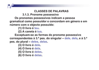 CLASSES DE PALAVRAS
          3.1.3. Pronome possessivo
    Os pronomes possessivos indicam a pessoa
gramatical como possuidor e concordam em género e em
número com o objecto possuído:
      (1) O livro é teu.
      (2) A caneta é tua.
    Exceptuam-se as formas do pronome possessivo
correspondentes à 3.ª pes. do singular – dele, dela, e à 3.ª
pes. do plural – deles, delas.
      (3) O livro é dele.
      (4) O livro é dela.
      (5) O livro é deles.
      (6) O livro é delas.
 