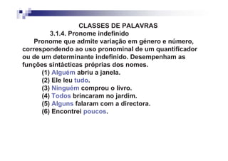 CLASSES DE PALAVRAS
         3.1.4. Pronome indefinido
    Pronome que admite variação em género e número,
correspondendo ao uso pronominal de um quantificador
ou de um determinante indefinido. Desempenham as
funções sintácticas próprias dos nomes.
      (1) Alguém abriu a janela.
      (2) Ele leu tudo.
      (3) Ninguém comprou o livro.
      (4) Todos brincaram no jardim.
      (5) Alguns falaram com a directora.
      (6) Encontrei poucos.
 