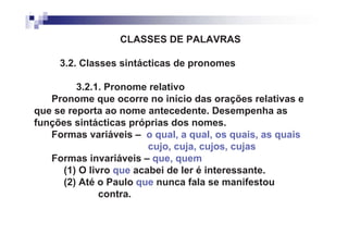 CLASSES DE PALAVRAS

     3.2. Classes sintácticas de pronomes

         3.2.1. Pronome relativo
   Pronome que ocorre no início das orações relativas e
que se reporta ao nome antecedente. Desempenha as
funções sintácticas próprias dos nomes.
   Formas variáveis – o qual, a qual, os quais, as quais
                         cujo, cuja, cujos, cujas
   Formas invariáveis – que, quem
      (1) O livro que acabei de ler é interessante.
      (2) Até o Paulo que nunca fala se manifestou
               contra.
 