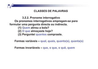 CLASSES DE PALAVRAS

          3.2.2. Pronome interrogativo
   Os pronomes interrogativos empregam-se para
formular uma pergunta directa ou indirecta.
      (1) Quem atirou a bola?
      (2) O que almoçaste hoje?
      (3) Perguntei quantos compraste.

   Formas variáveis – qual, quais, quanto(s), quanta(s)

   Formas invariáveis – que, o que, o quê, quem
 