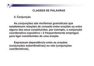 CLASSES DE PALAVRAS

   5. Conjunção

    As conjunções são morfemas gramaticais que
estabelecem relações de conexão entre orações ou entre
alguns dos seus constituintes, por exemplo, a conjunção
coordenativa copulativa e é frequentemente empregue
para ligar constituintes de uma oração.

   Expressam dependência entre as orações
(conjunções subordinativas) ou não (conjunções
coordenativas).
 