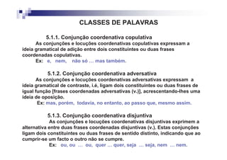 CLASSES DE PALAVRAS

          5.1.1. Conjunção coordenativa copulativa
      As conjunções e locuções coordenativas copulativas expressam a
ideia gramatical de adição entre dois constituintes ou duas frases
coordenadas copulativas.
      Ex: e, nem, não só … mas também.

           5.1.2. Conjunção coordenativa adversativa
      As conjunções e locuções coordenativas adversativas expressam a
ideia gramatical de contraste, i.é, ligam dois constituintes ou duas frases de
igual função [frases coordenadas adversativas (v.)], acrescentando-lhes uma
ideia de oposição.
       Ex: mas, porém, todavia, no entanto, ao passo que, mesmo assim.

           5.1.3. Conjunção coordenativa disjuntiva
            As conjunções e locuções coordenativas disjuntivas exprimem a
alternativa entre duas frases coordenadas disjuntivas (v.). Estas conjunções
ligam dois constituintes ou duas frases de sentido distinto, indicando que ao
cumprir-se um facto o outro não se cumpre.
            Ex: ou, ou … ou, quer … quer, seja … seja, nem … nem.
 
