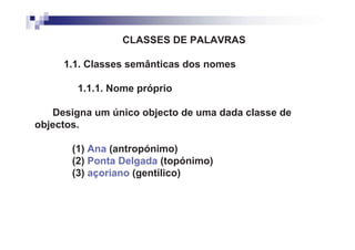 CLASSES DE PALAVRAS

     1.1. Classes semânticas dos nomes

        1.1.1. Nome próprio

   Designa um único objecto de uma dada classe de
objectos.

       (1) Ana (antropónimo)
       (2) Ponta Delgada (topónimo)
       (3) açoriano (gentílico)
 