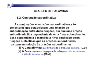 CLASSES DE PALAVRAS

      5.2. Conjunção subordinativa

    As conjunções e locuções subordinativas são
conectores que estabelecem uma relação de
subordinação entre duas orações, em que uma oração
subordinada fica dependente de uma frase subordinante.
Essa dependência é marcada a nível sintáctico pelas
funções sintácticas que as orações subordinadas
realizam em relação às orações subordinantes.
       (1) A Vera afirmou que tinha feito o trabalho sozinha. [C.D.]
       (2) A Paula viaja com bagagem de mão para não se demorar
          a sair do aeroporto. [Mod.]
 