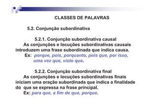 CLASSES DE PALAVRAS

     5.2. Conjunção subordinativa

         5.2.1. Conjunção subordinativa causal
    As conjunções e locuções subordinativas causais
introduzem uma frase subordinada que indica causa.
     Ex: porque, pois, porquanto, pois que, por isso,
         uma vez que, visto que.

         5.2.2. Conjunção subordinativa final
    As conjunções e locuções subordinativas finais
iniciam uma oração subordinada que indica a finalidade
do que se expressa na frase principal.
    Ex: para que, a fim de que, porque.
 