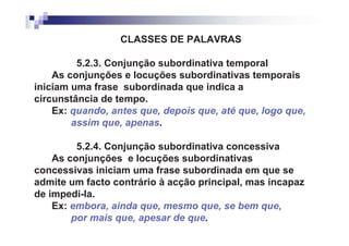 CLASSES DE PALAVRAS

         5.2.3. Conjunção subordinativa temporal
    As conjunções e locuções subordinativas temporais
iniciam uma frase subordinada que indica a
circunstância de tempo.
    Ex: quando, antes que, depois que, até que, logo que,
        assim que, apenas.

         5.2.4. Conjunção subordinativa concessiva
    As conjunções e locuções subordinativas
concessivas iniciam uma frase subordinada em que se
admite um facto contrário à acção principal, mas incapaz
de impedi-la.
    Ex: embora, ainda que, mesmo que, se bem que,
        por mais que, apesar de que.
 