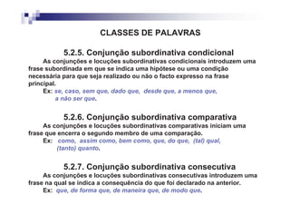 CLASSES DE PALAVRAS

           5.2.5. Conjunção subordinativa condicional
     As conjunções e locuções subordinativas condicionais introduzem uma
frase subordinada em que se indica uma hipótese ou uma condição
necessária para que seja realizado ou não o facto expresso na frase
principal.
     Ex: se, caso, sem que, dado que, desde que, a menos que,
         a não ser que.


           5.2.6. Conjunção subordinativa comparativa
     As conjunções e locuções subordinativas comparativas iniciam uma
frase que encerra o segundo membro de uma comparação.
     Ex: como, assim como, bem como, que, do que, (tal) qual,
         (tanto) quanto.


           5.2.7. Conjunção subordinativa consecutiva
     As conjunções e locuções subordinativas consecutivas introduzem uma
frase na qual se indica a consequência do que foi declarado na anterior.
     Ex: que, de forma que, de maneira que, de modo que.
 