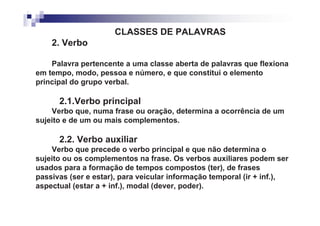CLASSES DE PALAVRAS
    2. Verbo

    Palavra pertencente a uma classe aberta de palavras que flexiona
em tempo, modo, pessoa e número, e que constitui o elemento
principal do grupo verbal.

      2.1.Verbo principal
    Verbo que, numa frase ou oração, determina a ocorrência de um
sujeito e de um ou mais complementos.

      2.2. Verbo auxiliar
    Verbo que precede o verbo principal e que não determina o
sujeito ou os complementos na frase. Os verbos auxiliares podem ser
usados para a formação de tempos compostos (ter), de frases
passivas (ser e estar), para veicular informação temporal (ir + inf.),
aspectual (estar a + inf.), modal (dever, poder).
 