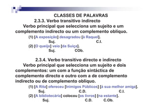 CLASSES DE PALAVRAS
       2.3.3. Verbo transitivo indirecto
   Verbo principal que selecciona um sujeito e um
complemento indirecto ou um complemento oblíquo.
      (1) [A exposição] desagradou [à Raquel].
                  Suj.                     C.I.
      (2) [O queijo] veio [da Suíça].
                  Suj.            COb.

          2.3.4. Verbo transitivo directo e indirecto
    Verbo principal que selecciona um sujeito e dois
complementos: um com a função sintáctica de
complemento directo e outro com a de complemento
indirecto ou de complemento oblíquo.
      (1) [A Rita] ofereceu [Inimigos Públicos] [à sua melhor amiga].
            Suj.                    C.D.                     C.I.
      (2) [A bibliotecária] colocou [os livros] [na estante].
               Suj.                     C.D.        C.Ob.
 