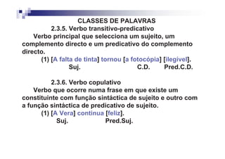 CLASSES DE PALAVRAS
          2.3.5. Verbo transitivo-predicativo
    Verbo principal que selecciona um sujeito, um
complemento directo e um predicativo do complemento
directo.
      (1) [A falta de tinta] tornou [a fotocópia] [ilegível].
                 Suj.                    C.D.     Pred.C.D.

          2.3.6. Verbo copulativo
    Verbo que ocorre numa frase em que existe um
constituinte com função sintáctica de sujeito e outro com
a função sintáctica de predicativo de sujeito.
      (1) [A Vera] continua [feliz].
            Suj.            Pred.Suj.
 