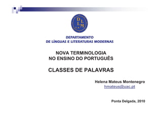 NOVA TERMINOLOGIA
NO ENSINO DO PORTUGUÊS

CLASSES DE PALAVRAS

               Helena Mateus Montenegro
                    hmateus@uac.pt


                      Ponta Delgada, 2010
 