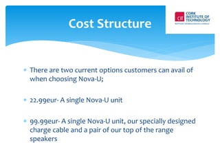 Cost Structure 
 There are two current options customers can avail of 
when choosing Nova-U; 
 22.99eur- A single Nova-U unit 
 99.99eur- A single Nova-U unit, our specially designed 
charge cable and a pair of our top of the range 
speakers 
 