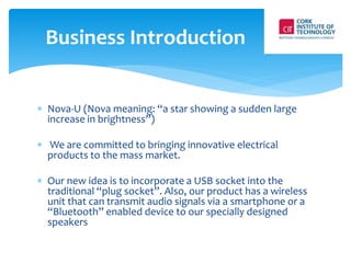 Business Introduction 
 Nova-U (Nova meaning: “a star showing a sudden large 
increase in brightness”) 
 We are committed to bringing innovative electrical 
products to the mass market. 
 Our new idea is to incorporate a USB socket into the 
traditional “plug socket”. Also, our product has a wireless 
unit that can transmit audio signals via a smartphone or a 
“Bluetooth” enabled device to our specially designed 
speakers 
 