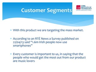 Customer Segments 
 With this product we are targeting the mass market. 
 According to an RTÉ News a Survey published on 
22/04/13 said “1.6m Irish people now use 
smartphones” 
 Every customer is important to us, in saying that the 
people who would get the most out from our product 
are music lovers 
 