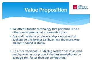 Value Proposition 
 We offer futuristic technology that performs like no 
other similar product at a reasonable price 
 Our audio systems produce a crisp, clear sound at 
320kbps so the listener can hear how the music was 
meant to sound in studio. 
 No other traditional “USB plug socket” possesses this 
much power as our product charges smartphones on 
average 40% faster than our competitors’ 
 