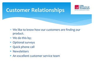 Customer Relationships 
 We like to know how our customers are finding our 
product. 
 We do this by; 
 Optional surveys 
 Quick phone call 
 Newsletters 
 An excellent customer service team 
 
