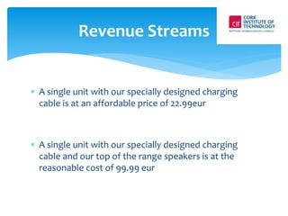 Revenue Streams 
 A single unit with our specially designed charging 
cable is at an affordable price of 22.99eur 
 A single unit with our specially designed charging 
cable and our top of the range speakers is at the 
reasonable cost of 99.99 eur 
 
