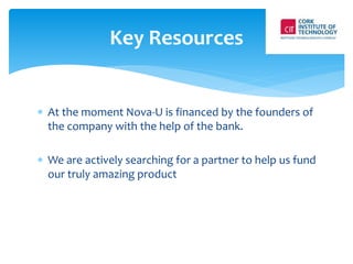 Key Resources 
 At the moment Nova-U is financed by the founders of 
the company with the help of the bank. 
 We are actively searching for a partner to help us fund 
our truly amazing product 
 