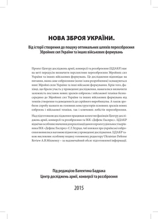 НОВА ЗБРОЯ УКРАЇНИ.
Центр досліджень армії, конверсії та роззброєння
Під редакцією Валентина Бадрака
2015
Від історії створення до пошуку оптимальних шляхів переозброєння
Збройних сил України та інших військових формувань
Проект Центру досліджень армії, конверсії та роззброєння (ЦДАКР) має
на меті передусім визначити перспективи переозброєння Збройних сил
України та інших військових формувань. Це дослідження відповідає на
питання, яким саме озброєнням (коли і ким розробленим) оснащуються
нині Збройні сили України та інші військові формування. Крім того, фа-
хівці, що брали участь у проведенні дослідження, намагалися визначити
залежність поставок нових зразків озброєнь і військової техніки безпо-
середньо до Збройних сил України та інших військових формувань від
темпівствореннятадоведенняїхдосерійноговиробництва.Атакожзро-
били спробу назвати як головних конструкторів основних зразків нових
озброєнь і військової техніки, так і ключових лобістів переозброєння.
НадпідготовкоюдослідженняпрацювавколективфахівцівЦентрудослі-
джень армії, конверсії та роззброєння та ІКК «Дефенс Експрес». ЦДАКР
відмічаєособливезначеннядляреалізаціїданогопроектудіяльностікерів-
ника ІКК «Дефенс Експрес» С.Г.Згурця, чиї книжки про українські озбро-
єннявиявилисявагомоюпідмогоюупроведеннідослідження.ЦДАКРта-
кож висловлює особливу подяку головному редактору Ukrainian Defense
Review А.В.Міхненку – за надзвичайний обсяг підготовленої інформації.
 