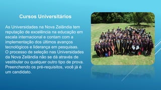 Cursos Universitários
As Universidades na Nova Zelândia tem
reputação de excelência na educação em
escala internacional e contam com a
implementação dos últimos avanços
tecnológicos e liderança em pesquisas.
O processo de seleção nas Universidades
da Nova Zelândia não se dá através de
vestibular ou qualquer outro tipo de prova.
Preenchendo os pré-requisitos, você já é
um candidato.
 