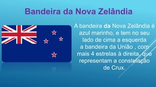 Bandeira da Nova Zelândia
A bandeira da Nova Zelândia é
azul marinho, e tem no seu
lado de cima a esquerda
a bandeira da União , com
mais 4 estrelas à direita, que
representam a constelação
de Crux.
 