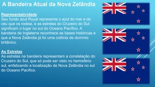 A Bandeira Atual da Nova Zelândia
Representatividade
Seu fundo azul Royal representa o azul do mar e do
céu que os rodeia, e as estrelas do Cruzeiro do Sul
significam o lugar no sul do Oceano Pacífico. A
bandeira da Inglaterra reconhece as bases históricas e
que a Nova Zelândia já foi uma colônia de domínio
britânico.
As Estrelas
As estrelas na bandeira representam a constelação do
Cruzeiro do Sul, que só pode ser visto no hemisfério
sul, enfatizando a localização de Nova Zelândia no sul
do Oceano Pacífico.
 
