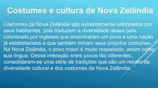 Costumes e cultura de Nova Zelândia
Costumes da Nova Zelândia são extremamente valorizados por
seus habitantes, pois traduzem a diversidade desse país
colonizado por ingleses que encontraram um povo e uma nação
já estabelecidos e que também tinham seus próprios costumes.
Na Nova Zelândia, o povo maori é muito respeitado, assim como
sua língua. Dessa interação entre povos tão diferentes,
consolidaram-se uma série de tradições que são um retrato da
diversidade cultural e dos costumes da Nova Zelândia.
 