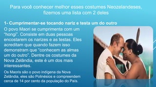 O povo Maori se cumprimenta com um
“hongi”. Consiste em duas pessoas
encostarem os narizes e as testas. Eles
acreditam que quando fazem isso
demonstram que “conhecem as almas
um do outro”. Dentre os costumes da
Nova Zelândia, este é um dos mais
interessantes.
Os Maoris são o povo indígena da Nova
Zelândia, eles são Polinésios e compreendem
cerca de 14 por cento da população do País.
Para você conhecer melhor esses costumes Neozelandeses,
fizemos uma lista com 2 deles
1- Cumprimentar-se tocando nariz e testa um do outro
 
