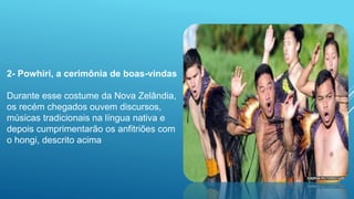 2- Powhiri, a cerimônia de boas-vindas
Durante esse costume da Nova Zelândia,
os recém chegados ouvem discursos,
músicas tradicionais na língua nativa e
depois cumprimentarão os anfitriões com
o hongi, descrito acima
 