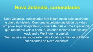 Nova Zelândia, curiosidades
Nova Zelândia, curiosidades não faltam neste país fascinante
e cheio de história. Com uma excelente qualidade de vida e
um povo super hospitaleiro, visitar este país é uma experiência
que realmente vale a pena. Suas duas maiores cidades são
Auckland e Wellington, a capital.
Quer saber mais sobre este país? Confira, então, esta lista de
curiosidades da Nova Zelândia!
 