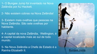 1- O Bungee Jump foi inventado na Nova
Zelândia por AJ Hackett.
2- Não existem cobras na Nova Zelândia!
3- Existem mais ovelhas que pessoas na
Nova Zelândia. São sete ovelhas por
habitante.
4- A capital da nova Zelândia, Wellington, é
a capital localizada mais ao sul de todo
mundo.
5- Na Nova Zelândia a Chefe de Estado é a
Rainha Elizabeth II. Bungee Jump
 