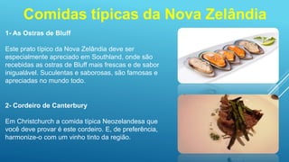 Comidas típicas da Nova Zelândia
1- As Ostras de Bluff
Este prato típico da Nova Zelândia deve ser
especialmente apreciado em Southland, onde são
recebidas as ostras de Bluff mais frescas e de sabor
inigualável. Suculentas e saborosas, são famosas e
apreciadas no mundo todo.
2- Cordeiro de Canterbury
Em Christchurch a comida típica Neozelandesa que
você deve provar é este cordeiro. E, de preferência,
harmonize-o com um vinho tinto da região.
 