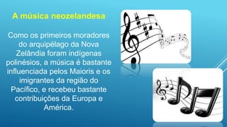 A música neozelandesa
Como os primeiros moradores
do arquipélago da Nova
Zelândia foram indígenas
polinésios, a música é bastante
influenciada pelos Maioris e os
imigrantes da região do
Pacífico, e recebeu bastante
contribuições da Europa e
América.
 