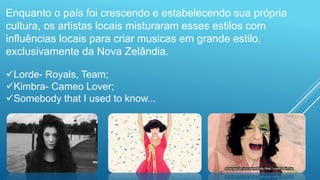 Enquanto o país foi crescendo e estabelecendo sua própria
cultura, os artistas locais misturaram esses estilos com
influências locais para criar musicas em grande estilo,
exclusivamente da Nova Zelândia.
Lorde- Royals, Team;
Kimbra- Cameo Lover;
Somebody that I used to know...
 