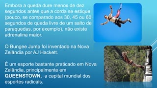 Embora a queda dure menos de dez
segundos antes que a corda se estique
(pouco, se comparado aos 30, 45 ou 60
segundos de queda livre de um salto de
paraquedas, por exemplo), não existe
adrenalina maior.
O Bungee Jump foi inventado na Nova
Zelândia por AJ Hackett.
É um esporte bastante praticado em Nova
Zelândia, principalmente em
QUEENSTOWN, a capital mundial dos
esportes radicais.
 