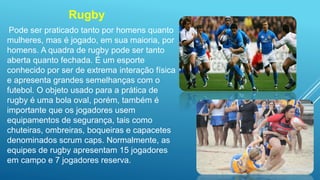 Rugby
Pode ser praticado tanto por homens quanto
mulheres, mas é jogado, em sua maioria, por
homens. A quadra de rugby pode ser tanto
aberta quanto fechada. É um esporte
conhecido por ser de extrema interação física
e apresenta grandes semelhanças com o
futebol. O objeto usado para a prática de
rugby é uma bola oval, porém, também é
importante que os jogadores usem
equipamentos de segurança, tais como
chuteiras, ombreiras, boqueiras e capacetes
denominados scrum caps. Normalmente, as
equipes de rugby apresentam 15 jogadores
em campo e 7 jogadores reserva.
 