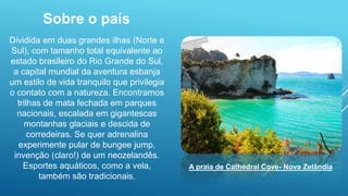 Sobre o país
Dividida em duas grandes ilhas (Norte e
Sul), com tamanho total equivalente ao
estado brasileiro do Rio Grande do Sul,
a capital mundial da aventura esbanja
um estilo de vida tranquilo que privilegia
o contato com a natureza. Encontramos
trilhas de mata fechada em parques
nacionais, escalada em gigantescas
montanhas glaciais e descida de
corredeiras. Se quer adrenalina
experimente pular de bungee jump,
invenção (claro!) de um neozelandês.
Esportes aquáticos, como a vela,
também são tradicionais.
A praia de Cathedral Cove- Nova Zelândia
 