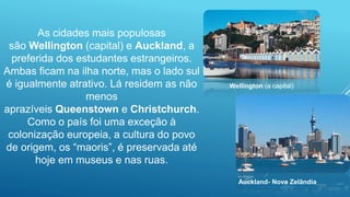 As cidades mais populosas
são Wellington (capital) e Auckland, a
preferida dos estudantes estrangeiros.
Ambas ficam na ilha norte, mas o lado sul
é igualmente atrativo. Lá residem as não
menos
aprazíveis Queenstown e Christchurch.
Como o país foi uma exceção à
colonização europeia, a cultura do povo
de origem, os “maoris”, é preservada até
hoje em museus e nas ruas.
Wellington (a capital)
Auckland- Nova Zelândia
 