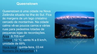 Queenstown
Queenstown é uma cidade na Nova
Zelândia situada na Ilha do Sul. Fica
às margens de um lago cristalino
cercado de montanhas. Na cidade
calma vê-se poucos carros e várias
ruas para pedestres lotadas de
pequenas lojas de recordações.
Área: 8.705 km²
Tempo: 12 °C, vento N a 8 km/h,
umidade de 69%
Hora local: quinta-feira, 03:44
Número De Aerportos: 1
 