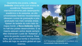 Queridinha dos jovens, a Nova
Zelândia conta ainda com ensino de
excelência. Respeitadas
internacionalmente pelo desempenho
acadêmico e de pesquisa, as oito
universidades federais neozelandesas
oferecem cursos de graduação e pós-
graduação nas mais variadas áreas.
Apesar de isolada do outro lado do
mapa-múndi, a Nova Zelândia desfila
no hall dos países desenvolvidos. E os
maoris estavam certos desde sempre:
eles chamavam o país de “Aotearoa”, a
terra da grande nuvem branca. Essa
terra, que continua bonita e imponente,
brilha até hoje no cenário global em que
vivemos.
AUT University- localizada em Auckland, é a
universidade mais nova do país.
 