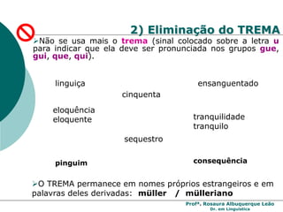 Profª. Rosaura Albuquerque Leão
Dr. em Linguística
2) Eliminação do TREMA
Não se usa mais o trema (sinal colocado sobre a letra u
para indicar que ela deve ser pronunciada nos grupos gue,
gui, que, qui).
cinquenta
linguiça ensanguentado
eloquência
eloquente tranquilidade
tranquilo
sequestro
O TREMA permanece em nomes próprios estrangeiros e em
palavras deles derivadas: müller / mülleriano
pinguim consequência
 